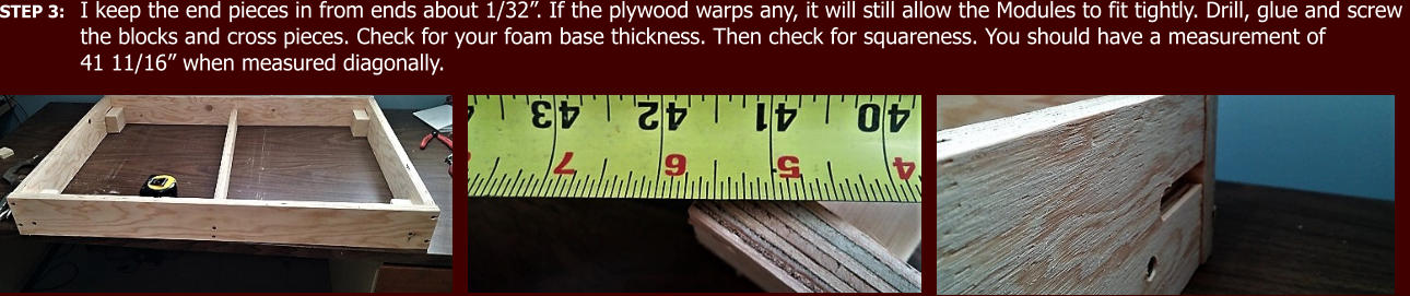 STEP 3: I keep the end pieces in from ends about 1/32”. If the plywood warps any, it will still allow the Modules to fit tightly. Drill, glue and screw  the blocks and cross pieces. Check for your foam base thickness. Then check for squareness. You should have a measurement of  41 11/16” when measured diagonally.