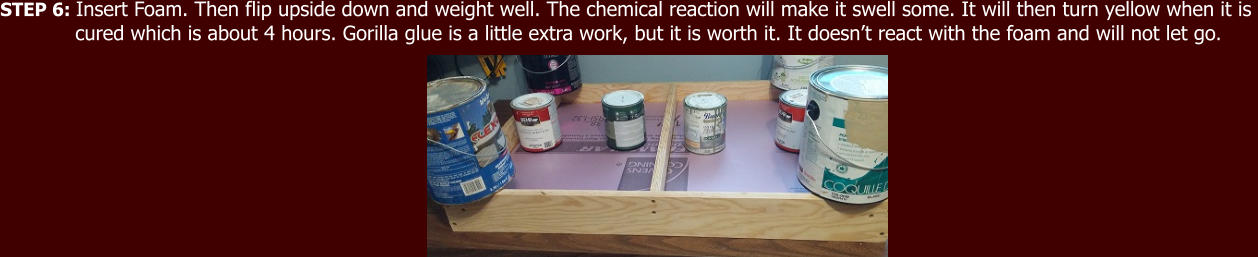 STEP 6: Insert Foam. Then flip upside down and weight well. The chemical reaction will make it swell some. It will then turn yellow when it is              cured which is about 4 hours. Gorilla glue is a little extra work, but it is worth it. It doesn’t react with the foam and will not let go.