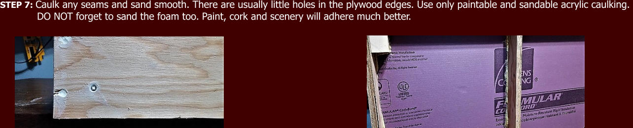 STEP 7: Caulk any seams and sand smooth. There are usually little holes in the plywood edges. Use only paintable and sandable acrylic caulking.              DO NOT forget to sand the foam too. Paint, cork and scenery will adhere much better.