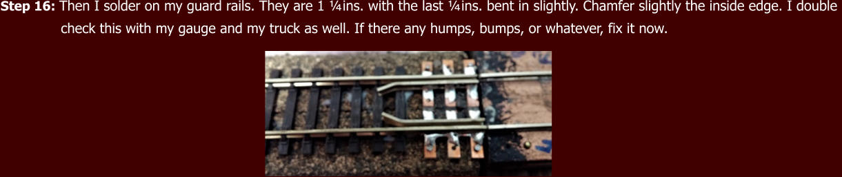 Step 16: Then I solder on my guard rails. They are 1 ¼ins. with the last ¼ins. bent in slightly. Chamfer slightly the inside edge. I double                check this with my gauge and my truck as well. If there any humps, bumps, or whatever, fix it now.