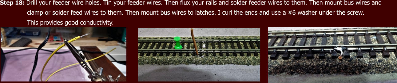 Step 18: Drill your feeder wire holes. Tin your feeder wires. Then flux your rails and solder feeder wires to them. Then mount bus wires and                clamp or solder feed wires to them. Then mount bus wires to latches. I curl the ends and use a #6 washer under the screw.                This provides good conductivity.